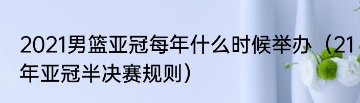 2021男篮亚冠每年什么时候举办（21年亚冠半决赛规则）