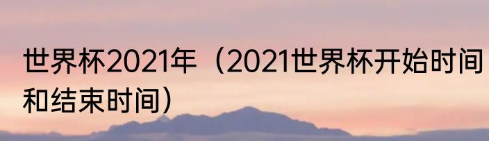 世界杯2021年（2021世界杯开始时间和结束时间）