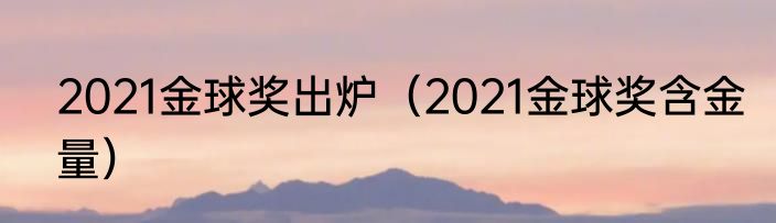 2021金球奖出炉（2021金球奖含金量）