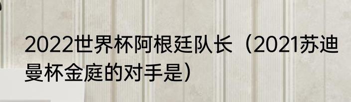 2022世界杯阿根廷队长（2021苏迪曼杯金庭的对手是）