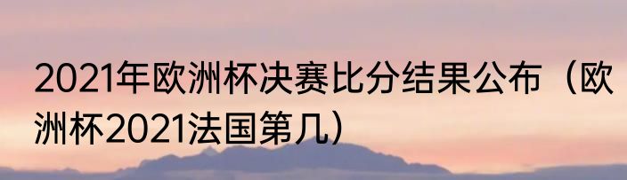 2021年欧洲杯决赛比分结果公布（欧洲杯2021法国第几）