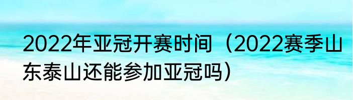 2022年亚冠开赛时间（2022赛季山东泰山还能参加亚冠吗）