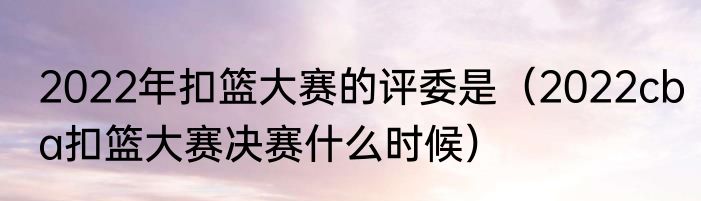 2022年扣篮大赛的评委是（2022cba扣篮大赛决赛什么时候）