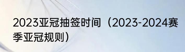 2023亚冠抽签时间（2023-2024赛季亚冠规则）