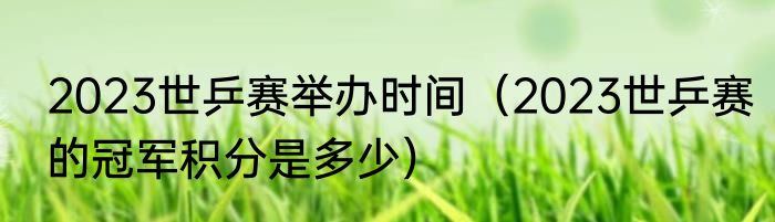 2023世乒赛举办时间（2023世乒赛的冠军积分是多少）