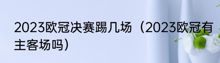 2023欧冠决赛踢几场（2023欧冠有主客场吗）