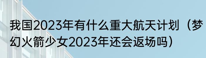 我国2023年有什么重大航天计划（梦幻火箭少女2023年还会返场吗）
