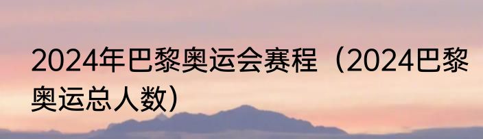 2024年巴黎奥运会赛程（2024巴黎奥运总人数）