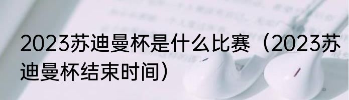 2023苏迪曼杯是什么比赛（2023苏迪曼杯结束时间）