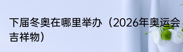 下届冬奥在哪里举办（2026年奥运会吉祥物）