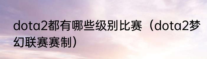 dota2都有哪些级别比赛（dota2梦幻联赛赛制）