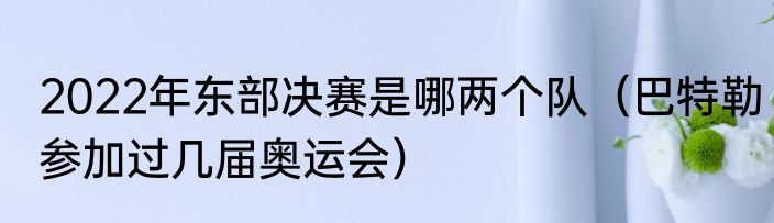 2022年东部决赛是哪两个队（巴特勒参加过几届奥运会）
