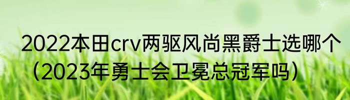 2022本田crv两驱风尚黑爵士选哪个（2023年勇士会卫冕总冠军吗）
