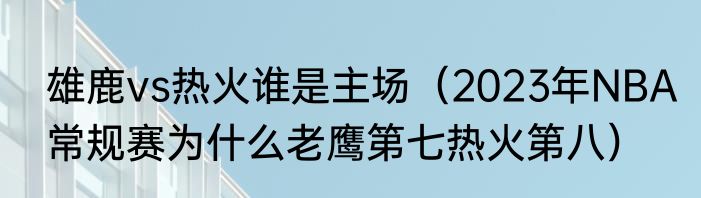雄鹿vs热火谁是主场（2023年NBA常规赛为什么老鹰第七热火第八）