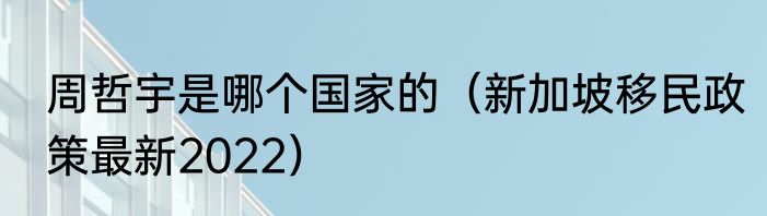 周哲宇是哪个国家的（新加坡移民政策最新2022）
