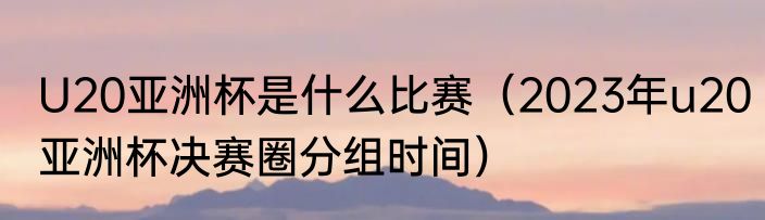 U20亚洲杯是什么比赛（2023年u20亚洲杯决赛圈分组时间）