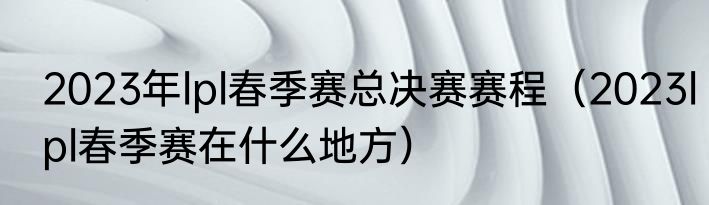 2023年lpl春季赛总决赛赛程（2023lpl春季赛在什么地方）