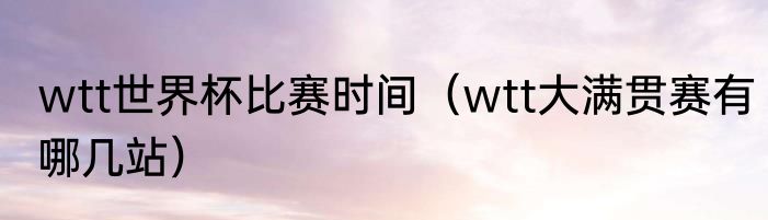 wtt世界杯比赛时间（wtt大满贯赛有哪几站）
