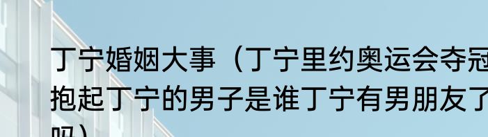 丁宁婚姻大事（丁宁里约奥运会夺冠抱起丁宁的男子是谁丁宁有男朋友了吗）