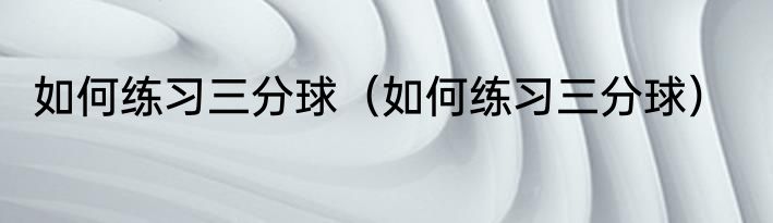如何练习三分球（如何练习三分球）