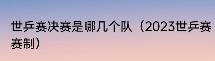 世乒赛决赛是哪几个队（2023世乒赛赛制）