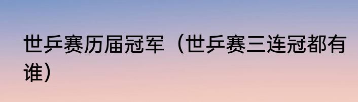 世乒赛历届冠军（世乒赛三连冠都有谁）