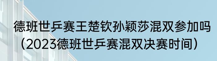 德班世乒赛王楚钦孙颖莎混双参加吗（2023德班世乒赛混双决赛时间）