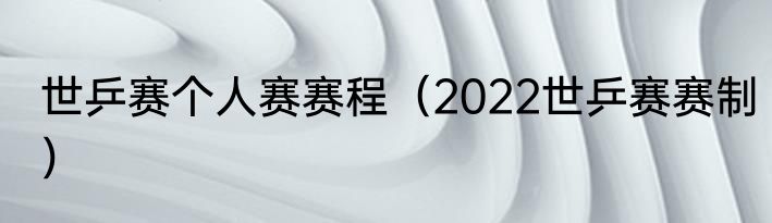 世乒赛个人赛赛程（2022世乒赛赛制）
