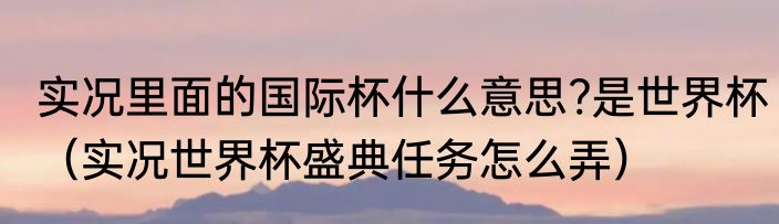 实况里面的国际杯什么意思?是世界杯（实况世界杯盛典任务怎么弄）