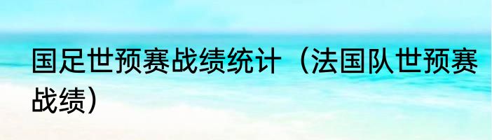 国足世预赛战绩统计（法国队世预赛战绩）