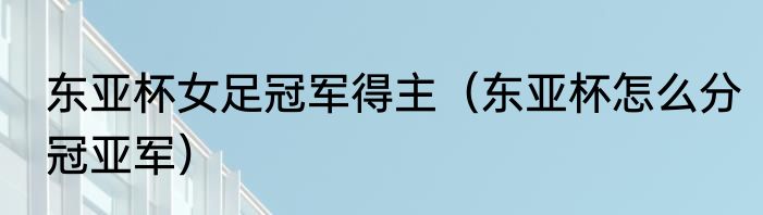 东亚杯女足冠军得主（东亚杯怎么分冠亚军）