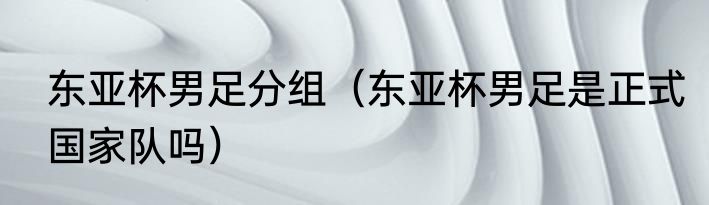 东亚杯男足分组（东亚杯男足是正式国家队吗）