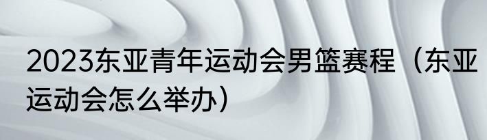 2023东亚青年运动会男篮赛程（东亚运动会怎么举办）