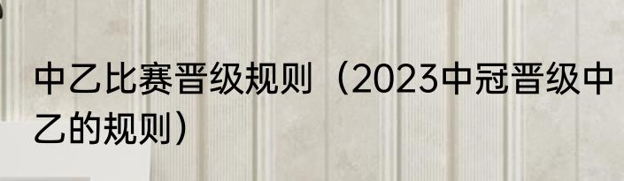 中乙比赛晋级规则（2023中冠晋级中乙的规则）