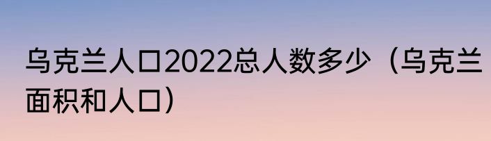 乌克兰人口2022总人数多少（乌克兰面积和人口）
