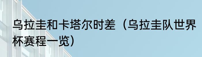 乌拉圭和卡塔尔时差（乌拉圭队世界杯赛程一览）