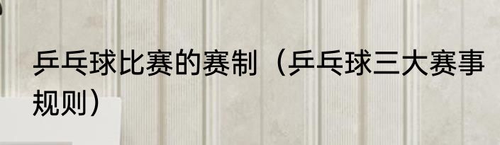 乒乓球比赛的赛制（乒乓球三大赛事规则）