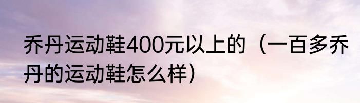 乔丹运动鞋400元以上的（一百多乔丹的运动鞋怎么样）
