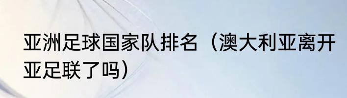 亚洲足球国家队排名（澳大利亚离开亚足联了吗）