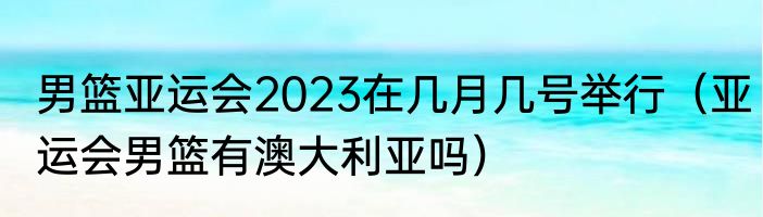 男篮亚运会2023在几月几号举行（亚运会男篮有澳大利亚吗）