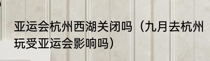 亚运会杭州西湖关闭吗（九月去杭州玩受亚运会影响吗）