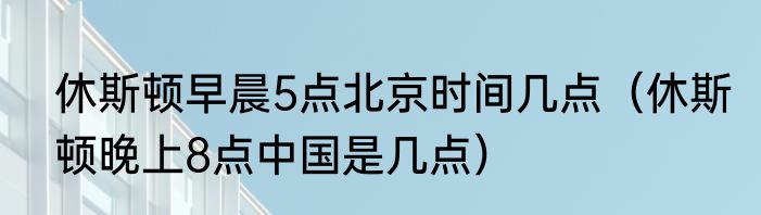 休斯顿早晨5点北京时间几点（休斯顿晚上8点中国是几点）