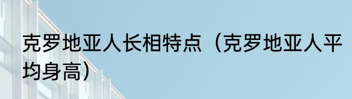 克罗地亚人长相特点（克罗地亚人平均身高）