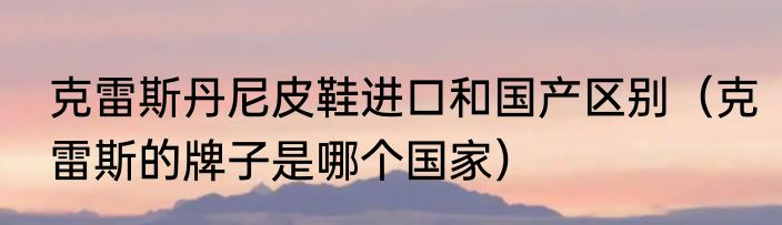 克雷斯丹尼皮鞋进口和国产区别（克雷斯的牌子是哪个国家）
