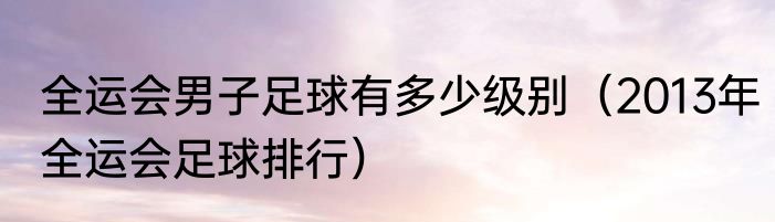 全运会男子足球有多少级别（2013年全运会足球排行）