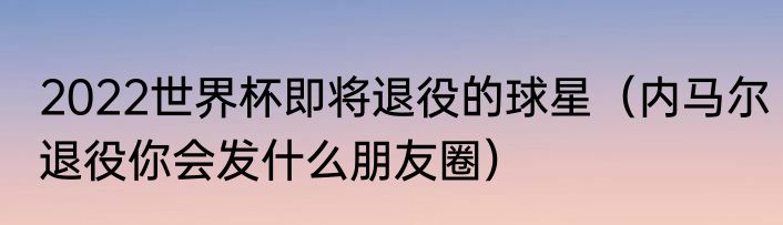 2022世界杯即将退役的球星（内马尔退役你会发什么朋友圈）
