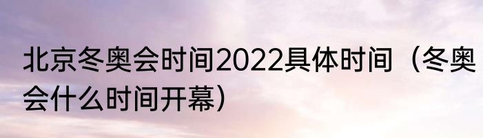 北京冬奥会时间2022具体时间（冬奥会什么时间开幕）