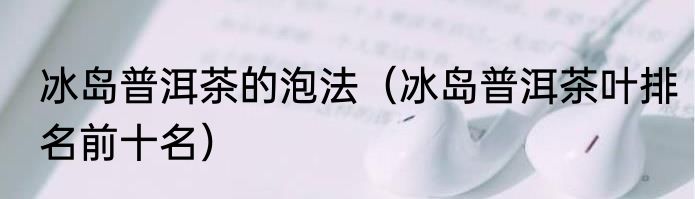 冰岛普洱茶的泡法（冰岛普洱茶叶排名前十名）