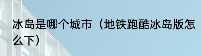 冰岛是哪个城市（地铁跑酷冰岛版怎么下）