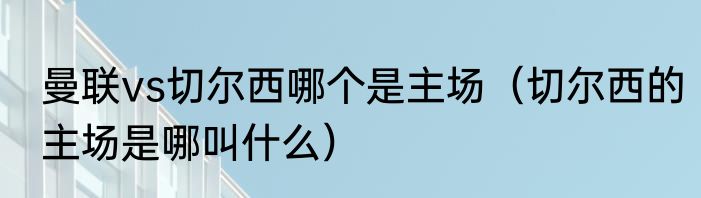 曼联vs切尔西哪个是主场（切尔西的主场是哪叫什么）